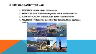 6. HIRI GARRANTZITSUENAK
1. REIKJAVIK  Islandiako hiriburua da.
2. KÓPAVOGUR  Islandiako bigarren hiririk jendetsuena da.
3. HAFNARFJÖRÖUR  Hiriburutik 10km-ra aurkitzen da.
4. AKUREYRI  Babesten duen fiordoa dela eta, klima epelagoa
dauka.
 