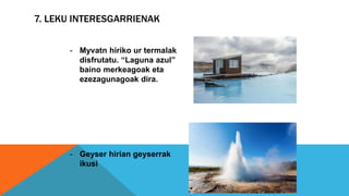 7. LEKU INTERESGARRIENAK
- Myvatn hiriko ur termalak
disfrutatu. “Laguna azul”
baino merkeagoak eta
ezezagunagoak dira.
- Geyser hirian geyserrak
ikusi
 
