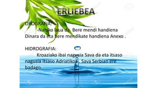 OROGRAFIA:
-Nahiko laua da. Bere mendi handiena
Dinara da eta bere mendikate handiena Anexo .
HIDROGRAFIA:
Kroaziako ibai nagusia Sava da eta itsaso
nagusia itsaso Adriatikoa . Sava Serbian ere
badago.
 