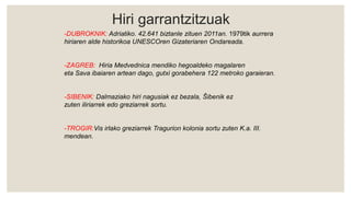 Hiri garrantzitzuak
-DUBROKNIK: Adriatiko. 42.641 biztanle zituen 2011an. 1979tik aurrera
hiriaren alde historikoa UNESCOren Gizateriaren Ondareada.
-ZAGREB: Hiria Medvednica mendiko hegoaldeko magalaren
eta Sava ibaiaren artean dago, gutxi gorabehera 122 metroko garaieran.
-SIBENIK: Dalmaziako hiri nagusiak ez bezala, Šibenik ez
zuten iliriarrek edo greziarrek sortu.
-TROGIR:Vis irlako greziarrek Tragurion kolonia sortu zuten K.a. III.
mendean.
 