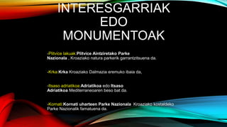 INTERESGARRIAK
EDO
MONUMENTOAK
-Plitvice lakuak:Plitvice Aintziretako Parke
Nazionala , Kroaziako natura parkerik garrantzitsuena da.
-Krka:Krka Kroaziako Dalmazia eremuko ibaia da,
-Itsaso adriatikoa:Adriatikoa edo Itsaso
Adriatikoa Mediterraneoaren beso bat da.
-Kornati:Kornati uharteen Parke Nazionala Kroaziako kostaldeko
Parke Nazionalik famatuena da.
 