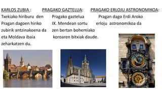 KARLOS ZUBIA : PRAGAKO GAZTELUA: PRAGAKO ERLOJU ASTRONOMIKOA:
Txekiako hiriburu den Pragako gaztelua Pragan dago Erdi Aroko
Pragan dagoen hiriko IX. Mendean sortu erloju astronomikoa da
zubirik antzinakoena da zen bertan bohemiako
eta Moldava ibaia koroaren bitxiak daude.
zeharkatzen du.
 