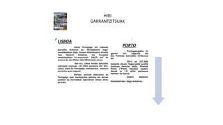 HIRI
GARRANTZITSUAK
ç
LISBOA
Lisboa Portugalgo eta Lisboako
barrutiko hiriburua da. Herrialdearen hego-
mendebaldean dago, Ozeano Atlantikoaren ertzeko
Tajo ibaiaren bokalean, eta Europako
mendebaldeko lur-muturrean. 100,05 km² ko
eremua du eta 2013an 552.700 biztanle zituen.
Beti ere, Lisboa Handia deitutako
metropoli eremuan 2,8 milioi pertsona bizi dira.
Lisboa aldea da Portugalgo merkataritza, industria
eta kultur gune nagusia.
Bertako portutik bideratzen da
Portugalgo itsas merkataritza gehiena eta bertan
jasotzen da herrialdeak inportatzen dituen lehen
gai asko.
PORTO
Portugatugalko bi
garren hiri nagusia da
eta Portoko barrutiko hiriburua
da.
2011 an 237.559
biztanle zituen. Ingurualde guztia
kontuan hartuta, aldiz, Grande
Porto ("Porto Handia) esaten
denak ia 1.8 miloi pertsona
hartzen du barne.
Duero ibaiaren
itsasadarrean dago kokatuta.
 