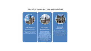 LEKU INTERESGARRIENAK EDOTA MONUMENTUAK
GERONIMOEN
MONASTERIOA
Lisboa hiriburuako monasterioa
ezaguna da . Tajo ibaiaren
iparraldean dago, Belem auzoan.
ALÇOBAKO
MONASTERIOA
Santa Maria Alcobaçako
monasterioa da, eskuarki
Alcobaçako monasterioa deitua,
Portugalgo Alcobaça hirian
dagoen monasterioa gotikoa da.
Zistertarrek 1178an eraiki zuten.
Erregeen panteoi moduan erabili
zuten eta bertan Petri I.,
Alfontso II. eta Alfontso III.
lurperatuta daude.
BRAGAKO
KATEDRALA
Bragako katedrala Portugalgo
Braga hirian kokatzen da. Portugal
iparraldeko monumentu
garrantzitsuenetakoa da, Bragako
apezpikutzaren garrantzi
historikoa delako.
 