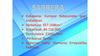  Kokapena: Europar batasuneko ipar-
erdialdean.
 Hedadura: 357.168km 2
 Biztanleak: 80.716.000 .
 Dentsitatea: 226biz/km2.
 Hiriburua: Berlin.
 Gobernu mota: Alemania Errepublika
Federala.
 