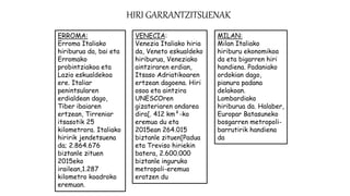 HIRI GARRANTZITSUENAK
ERROMA:
Erroma Italiako
hiriburua da, bai eta
Erromako
probintziakoa eta
Lazio eskualdekoa
ere. Italiar
penintsularen
erdialdean dago,
Tiber ibaiaren
ertzean, Tirreniar
itsasotik 25
kilometrora. Italiako
hiririk jendetsuena
da; 2.864.676
biztanle zituen
2015eko
irailean,1.287
kilometro koadroko
eremuan.
VENECIA:
Venezia Italiako hiria
da, Veneto eskualdeko
hiriburua, Veneziako
aintziraren erdian,
Itsaso Adriatikoaren
ertzean dagoena. Hiri
osoa eta aintzira
UNESCOren
gizateriaren ondarea
dira[. 412 km²-ko
eremua du eta
2015ean 264.015
biztanle zituen[Padua
eta Treviso hiriekin
batera, 2.600.000
biztanle inguruko
metropoli-eremua
eratzen du
MILAN:
Milan Italiako
hiriburu ekonomikoa
da eta bigarren hiri
handiena. Padaniako
ordokian dago,
pianura padana
delakoan.
Lombardiako
hiriburua da. Halaber,
Europar Batasuneko
bosgarren metropoli-
barrutirik handiena
da
 