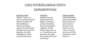 LEKU INTERESGARRIAK EDOTA
MONUMENTOAK
BATIKANO HIRIA:
Vatikano Santua ere
deitua munduko estaturik
txikiena da (0,44 km²),
Eliza Katolikoaren
hiriburu eta egoitza
nagusia. Erromako (Italia,
Europa) hiriaren barnean
dagoenez, herrialde
itsasgabea da. Estatu-
burua Aita Santua da
POMPEYA:
Italiako hiri bat da,
Napoli probintzian
dagoena, Campania
izeneko eskualdean,
Vesuvio sumendiaren
magalean. 25.000
biztanle inguru ditu. K.
a. VI. mendetik aurrera
greziarrak, etruskoak
eta samniarrak bizi izan
ziren bertan
PISAKO DORREA
Pisako katedraleko
estilo erromanikoko
kanpandorrea da.
Lanen hasieran
bertan hasi zen
okertzen, 1173.
urtean; 55 metro
luze da eta 14.700
tonako pisua duela
jotzen da.
 