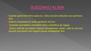  Suediak gehienbat klima epela du, nahiz eta bere latitudea oso iparrekoa
izan.
 Golkoko itsaslasterrari esker gertatzen da hori.
 Suediako iparraldeko mendietan klima subartikoa da nagusi.
 Zirkulu artikotik iparraldera dagoen herrialdearen zatian, udan ez da inoiz
eguzkia ezkutatzen eta neguan gauak amaigabeak dira.
 