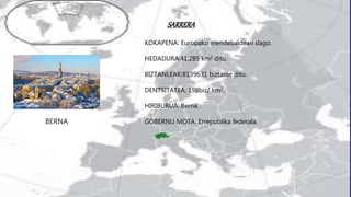 SARRERA
BERNA
h
KOKAPENA: Europako mendebaldean dago.
HEDADURA:41,285 km2 ditu.
BIZTANLEAK:8139631 biztanle ditu.
DENTSITATEA: 198biz/ km2.
HIRIBURUA: Berna.
GOBERNU MOTA: Errepublika federala.
 