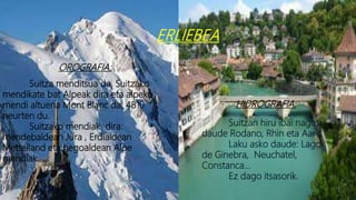 ERLIEBEA
OROGRAFIA:
Suitza menditsua da, Suitzako
mendikate bat Alpeak dira eta alpeko
mendi altuena Mont Blanc da, 4810
neurten du.
Suitzako mendiak dira:
mendebaldean Jura , Erdialdean
Mettelland eta hegoaldean Alpe
mendiak.
HIDROGRAFIA:
Suitzan hiru ibai nagusi
daude Rodano, Rhin eta Aar
Laku asko daude: Lago
de Ginebra, Neuchatel,
Constanca…
Ez dago itsasorik.
 