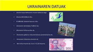 UKRAINAREN DATUAK
• Ukraina Itsaso Baltsearen ertzean kokatuta dago.
• Ukraina 603.628km2 ditu.
• 45.888.000 biztanle kopurua ditu.
• Ukrainaren dentsitatea 73,8km2 da.
• Ukrainaren hiriburua Kiev da.
• Ukrainaren gobernu mota demokrazia parlamentarioa da.
• Ukrainaren hizkuntza ukrainera da .
• Bere dirua hryvnia da. Euro 1=11,56 hiryvnia.
 