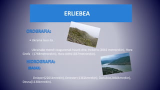 ERLIEBEA
• Ukraina laua da .
Ukrainako mendi ezagunenak hauek dira: Heberla (2061 metrorekin), Hora
Grofa (1748metrorekin), Hora stith(1667metrorekin).
Dnieper(2201kmrekin), Dniester (1362kmrekin), Danubio(2860kmrekin),
Desna(1130kmrekin).
 