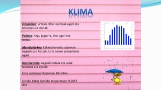 Ozeanikoa: urtean zehar euriteak ugari eta
tenperatura leunak.
Polarra: negu gogorra, elur ugari eta
izotza.
Mendialdekoa: Eskandinaviako alpeetan
neguak oso hotzak. Urte osoan prezipitazio
ugari.
Kontinentala: neguak hotzak eta udak
laburrak eta epelak.
Urte osoko euri kopurua: 861l dira.
Urteko bataz besteko tenperatura: 9,05Cº
dira
 