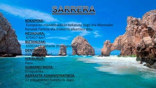 KOKAPENA:
Europaren mendebaldean kokatuta dago eta Mantxako
Kanalak Fantzia eta Inlaterra elkartzen ditu.
HEDADURA:
675417 km².
BIZTANLEAK:
65951611 biztanle (frantsesak).
DENTSITATEA:
115 biztanle/km².
HIRIBURUA:
Paris.
GOBERNU MOTA:
Errepublika.
BANAKETA ADMINISTRATIBOA:
22 eskualdetan banaturik dago.
 