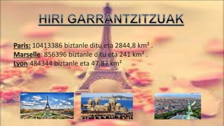 Paris: 10413386 biztanle ditu eta 2844,8 km² .
Marselle: 856396 biztanle ditu eta 241 km² .
Lyon:484344 biztanle eta 47,87 km²
 