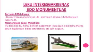 Pariseko Eiffel dorrea :
324 metroko monumentoa da , dorrearen altuera 3 futbol zelaien
luzeera da.
Normandiako Saint Mchel irla:
Irla txiki bat da, marea behean dagoenean irlara joan al da baina marea
goian dagoenean bidea estaltzen du eta ezin da joan.
 