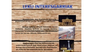 Brandeburgoko atea: Brandeburgo Atea ez da
garaipenaren ate bat, garaiko "Berlin Berri"rako sarrera.
Berlingo harresia: ofizialki Babeserako Harresi
Antifaxista Ekialdeko Berlindik eta inguruko Ekialdeko
Alemaniako lurraldeetatik isolatu zuen 144 kilometroko
harresi bat izan zen. 1961etik 1989ra existitu zen.
Alexanderplatz: Plaza hau monumentuz eta
eraikin handiz osaturik dago. Hauen artean udaletxea eta
Berlingo eliza protestantea bereizten dira. Plaza honetan
ere, hiriko ikur den telebistako dorrea ikus daiteke.
 
