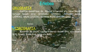 Erliebea
OROGRAFIA
Austria menditsua da, Alpeak dituelako eta bere mendi
batzuk hauek dira: Grintovec (2558m), Jerezka kocna
(2540m), Skuta (2532m), Koroska Rinka (2433m) etab.
HIDROGRAFIA
Austriak ez dauka itsasorik beraz ibaiak ditu, eta hauek
dira: Drava, Enns, Inn, rava eta Rava
 