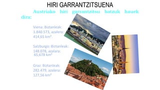 HIRI GARRANTZITSUENA
Austriako hiri garrantzitsu batzuk hauek
dira:
Viena: Biztanleak:
1.840.573, azalera:
414,65 km².
Salzburgo: Biztanleak:
148.078, azalara:
Graz: Biztanleak:
282.479, azalera:
127,56 km²
65,678 km²
 