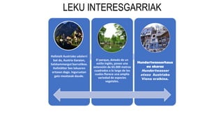 LEKU INTERESGARRIAK
Hallstatt Austriako udalerri
bat da, Austria Garaian,
Salzkammergut barrutikoa.
Hallstätter See lakuaren
ertzean dago. Inguruetan
gatz-meatzeak daude.
El parque, dotado de un
estilo inglés, posee una
extensión de 65.000 metros
cuadrados a lo largo de los
cuales florece una amplia
variedad de especies
vegetales.
Hundertwasserhaus
eu skaraz
Hundertwasser
etxea Austriako
Viena eraikina.
 
