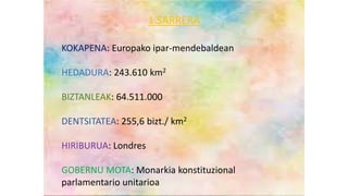 1. SARRERA
KOKAPENA: Europako ipar-mendebaldean
HEDADURA: 243.610 km2
BIZTANLEAK: 64.511.000
DENTSITATEA: 255,6 bizt./ km2
HIRIBURUA: Londres
GOBERNU MOTA: Monarkia konstituzional
parlamentario unitarioa
KOKAPENA: Europako ipar-mendebaldean
HEDADURA: 243.610 km2
BIZTANLEAK: 64.511.000
DENTSITATEA: 255,6 bizt./ km2
HIRIBURUA: Londres
GOBERNU MOTA: Monarkia konstituzional
parlamentario unitarioa
1.SARRERA
 