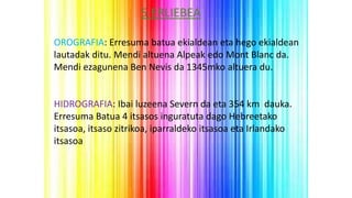 5.ERLIEBEA
OROGRAFIA: Erresuma batua ekialdean eta hego ekialdean
lautadak ditu. Mendi altuena Alpeak edo Mont Blanc da.
Mendi ezagunena Ben Nevis da 1345mko altuera du.
HIDROGRAFIA: Ibai luzeena Severn da eta 354 km dauka.
Erresuma Batua 4 itsasos inguratuta dago Hebreetako
itsasoa, itsaso zitrikoa, iparraldeko itsasoa eta Irlandako
itsasoa
 