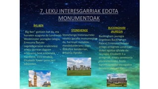 7. LEKU INTERESGARRIAK EDOTA
MONUMENTOAK
BIG BEN
"Big Ben" goitizen bat da, eta
horrekin ezaguna da Londresko
Westminster jauregiko (alegia,
Erresuma Batuko
Legebiltzarraren eraikineko)
erloju-dorrean dagoen
erlojuaren bost ezkiletatik
handiena, 13,5 tonakoa.
Elizabeth Tower izena jarri
baitzioten.
STONEHENGE
Stonehenge historiaurreko
neolito garaiko monumentua
da, harrespil motakoa.
mendebalderantz dago,
Wiltshire konderrian,
Britainia Handia .
BUCKINGHAM
JAUREGIA
Buckingham jauregia
(ingelesez Buckingham
Palace) Erresuma Batuko
errege-erreginek Londresen
duten egoitza ofiziala da.
Jauregia, Elizabeth II.a
erreginak, estatu zeremonia
eta bisitentzako, bisita
turistikoentzako eta egoitza
bezala erabiltzen du.
 