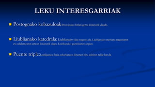 LEKU INTERESGARRIAK
 Postognako kobazuloak:Postojnako hirian gertu kokaturik daude.
 Liublianako katedrala: Liublianako eliza nagusia da. Ljubljanako merkatu nagusiaren
eta udaletxearen artean kokaturik dago, Liublianako gazteluaren azpian.
 Puente triple:Liublijanica ibaia zeharkatzen dituzten hiru zubiren talde bat da
 