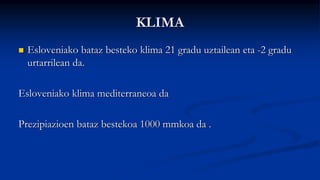 KLIMA
 Esloveniako bataz besteko klima 21 gradu uztailean eta -2 gradu
urtarrilean da.
Esloveniako klima mediterraneoa da
Prezipiazioen bataz bestekoa 1000 mmkoa da .
 