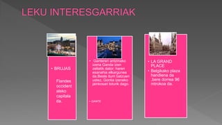 • BRUJAS
• Ganteren antzinako
izena Ganda izen
zeltatik dator; haren
esanahia elkargunea
da.Beste iturri batzuen
ustez, Gontia izeneko
jainkosari loturik dago.
• GANTE
• LA GRAND
PLACE
• Belgikako plaza
handiena da
,bere dorrea 96
mtrokoa da.
Flandes
occident
aleko
capitala
da.
 