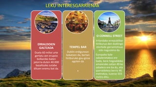 LEKU INTERESGARRIENAk
ERRALDOIEN
GALTZADA
Duela 60 milioi urte
gertatu zen erupzio
bolkaniko baten
jatorria duten 40.000
bazaltozko zutabe
dituen eremu bat da.
TEMPEL BAR
Dublin erdigunean
kokatzen da, bertan
hiriburuko gau-giroa
egoten da
O CONNELL STREET
Irrlandako errepublikar
hiriburua den dublingo
etorbide garrantzitsua
edo nagusiena da.
Europako kale
zabalenetakoa ere
bada, bere hegoaldeko
amaierako zatian 49 ko
zabalera ere ba du, eta
iparraldekoa berriz 46
metrokoa, luzeraz 503
metro ditu.
 