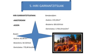 5.-HIRI GARRANTZITSUAK
HIRI GARRANTZITSUENAK:
-AMSTERDAM
-ASSEN
Assen:
-Azalera: 83,48 km ²
-Biztanleria: 64.320 bizt
-Dentsitatea: 770,48 bizt/km²
Amstersdam:
-Azalera: 219,32km²
-Biztaleria: 826.659 bizt
-Dentsitatea: 3.769,19 bizt/km2
 