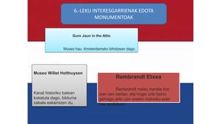 6.-LEKU INTERESGARRIENAK EDOTA
MONUMENTOAK
Museo Willet Holthuysen
Kanal historiko batean
kokatuta dago, bilduma
zabala eskaintzen du.
Gure Jaun in the Attic
Museo hau Amsterdameko bihotzean dago.
Rembrandt Etxea
Rembrandt maisu handia bizi
izan zen bertan, eta hogei urte baino
gehiago aritu zen eraikin historiko eder
hau eraikitzen.
 