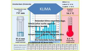 KLIMA
Holandan klima ozeanikoa dago.
Urtean zehar eurite ugari eta
temperatura leunak.
Holandako bataz-besteko
temperatura 9,5gradu centigradu dira.
Eta holandako bataz besteko
prezipitazioa 61,4mm dira.
 