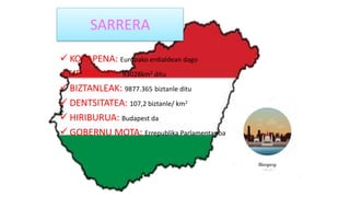 SARRERA
 KOKAPENA: Europako erdialdean dago
 HEDADURA: 93028km2 ditu
 BIZTANLEAK: 9877.365 biztanle ditu
 DENTSITATEA: 107,2 biztanle/ km2
 HIRIBURUA: Budapest da
 GOBERNU MOTA: Errepublika Parlamentarioa
 
