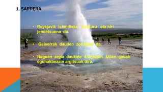 1. SARRERA
• Reykjavik Islandiako hiriburu eta hiri
jendetsuena da.
• Geiserrak dauden zonaldea da.
• Neguan argia daukate 4 ordutan. Udan gauak
egunakbezain argitsuak dira.
 