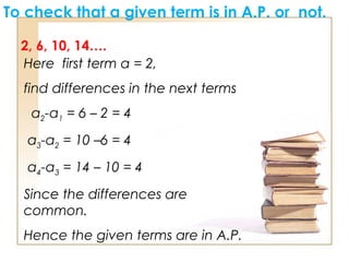 To check that a given term is in A.P. or not.
2, 6, 10, 14….
Here first term a = 2,
find differences in the next terms
a2-a1 = 6 – 2 = 4
a3-a2 = 10 –6 = 4
a4-a3 = 14 – 10 = 4
Since the differences are
common.
Hence the given terms are in A.P.
 