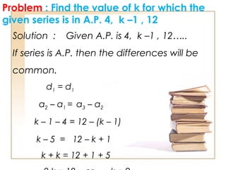Problem : Find the value of k for which the
given series is in A.P. 4, k –1 , 12
Solution : Given A.P. is 4, k –1 , 12…..
If series is A.P. then the differences will be
common.
d1 = d1
a2 – a1 = a3 – a2
k – 1 – 4 = 12 – (k – 1)
k – 5 = 12 – k + 1
k + k = 12 + 1 + 5
 