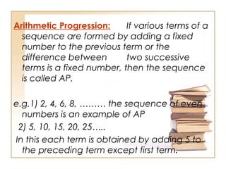 Arithmetic Progression: If various terms of a
sequence are formed by adding a fixed
number to the previous term or the
difference between two successive
terms is a fixed number, then the sequence
is called AP.
e.g.1) 2, 4, 6, 8, ……… the sequence of even
numbers is an example of AP
2) 5, 10, 15, 20, 25…..
In this each term is obtained by adding 5 to
the preceding term except first term.
 