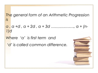 The general form of an Arithmetic Progression
is
a , a +d , a + 2d , a + 3d ………………, a + (n-
1)d
Where ‘a’ is first term and
‘d’ is called common difference.
 