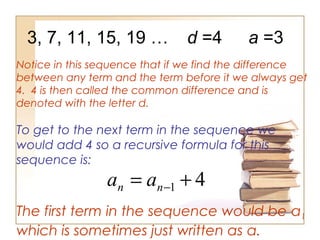 3, 7, 11, 15, 19 …
Notice in this sequence that if we find the difference
between any term and the term before it we always get
4. 4 is then called the common difference and is
denoted with the letter d.
d =4
To get to the next term in the sequence we
would add 4 so a recursive formula for this
sequence is:
4
1 +
= −
n
n a
a
The first term in the sequence would be a1
which is sometimes just written as a.
a =3
 