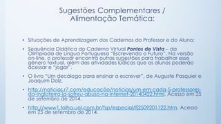 Sugestões Complementares /
Alimentação Temática:
• Situações de Aprendizagem dos Cadernos do Professor e do Aluno;
• Sequência Didática do Caderno Virtual Pontos de Vista – da
Olimpíada de Língua Portuguesa “Escrevendo o Futuro”. Na versão
on-line, o professor encontra outras sugestões para trabalhar esse
gênero textual, além das atividades lúdicas que os alunos poderão
acessar e “jogar”.
• O livro “Um decálogo para ensinar a escrever”, de Auguste Pasquier e
Joaquim Dolz.
• http://noticias.r7.com/educação/noticias/um-em-cada-5-professores-
da-Inglaterra-ja-sofreu-abuso-na-internet-20140422.html. Acesso em 25
de setembro de 2014.
• http://www1.folha.uol.com.br/fsp/especial/fj2509201122.htm. Acesso
em 25 de setembro de 2014.
 