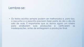 Lembre-se:
• Os textos escritos sempre podem ser melhorados e, para isso,
o rascunho e a reescrita precisam fazer parte do dia a dia da
sala de aula. É importante que os alunos sigam um roteiro
para analisarem suas produções e verificarem as
inadequações, antes de entregarem a produção final.
 