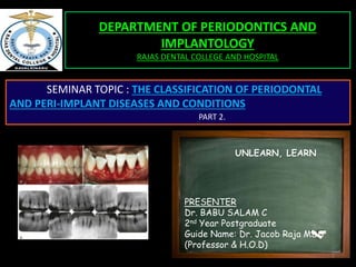 1
DEPARTMENT OF PERIODONTICS AND
IMPLANTOLOGY
RAJAS DENTAL COLLEGE AND HOSPITAL
SEMINAR TOPIC : THE CLASSIFICATION OF PERIODONTAL
AND PERI-IMPLANT DISEASES AND CONDITIONS
PART 2.
PRESENTER
Dr. BABU SALAM C
2nd Year Postgraduate
Guide Name: Dr. Jacob Raja MDS
(Professor & H.O.D)
UNLEARN, LEARN
 