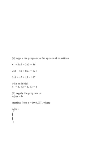 (a) Apply the program to the system of equations
x1 + 9x2 − 2x3 = 36
2x1 − x2 + 8x3 = 121
6x1 + x2 + x3 = 107
with an initial
x1 = 1, x2 = 1, x3 = 1
(b) Apply the program to
A(t)x = b
starting from x = [0,0,0]T, where
A(t) =
⎛
⎝
 