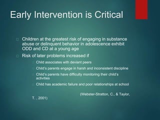 Early Intervention is Critical 
Children at the greatest risk of engaging in substance 
abuse or delinquent behavior in adolescence exhibit 
ODD and CD at a young age 
Risk of later problems increased if 
Child associates with deviant peers 
Child’s parents engage in harsh and inconsistent discipline 
Child’s parents have difficulty monitoring their child’s 
activities 
Child has academic failure and poor relationships at school 
(Webster-Stratton, C., & Taylor, 
T. , 2001) 
 