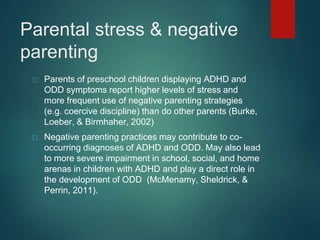 Parental stress & negative 
parenting 
Parents of preschool children displaying ADHD and 
ODD symptoms report higher levels of stress and 
more frequent use of negative parenting strategies 
(e.g. coercive discipline) than do other parents (Burke, 
Loeber, & Birmhaher, 2002) 
Negative parenting practices may contribute to co-occurring 
diagnoses of ADHD and ODD. May also lead 
to more severe impairment in school, social, and home 
arenas in children with ADHD and play a direct role in 
the development of ODD (McMenamy, Sheldrick, & 
Perrin, 2011). 
 