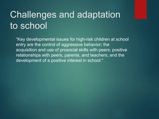 Challenges and adaptation 
to school 
“Key developmental issues for high-risk children at school 
entry are the control of aggressive behavior; the 
acquisition and use of prosocial skills with peers; positive 
relationships with peers, parents, and teachers; and the 
development of a positive interest in school." 
 