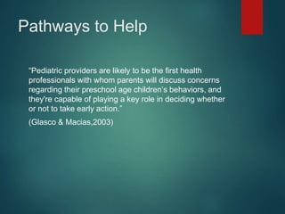 Pathways to Help 
“Pediatric providers are likely to be the first health 
professionals with whom parents will discuss concerns 
regarding their preschool age children’s behaviors, and 
they're capable of playing a key role in deciding whether 
or not to take early action.” 
(Glasco & Macias,2003) 
 