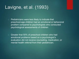 Lavigne, et al. (1993) 
Pediatricians were less likely to indicate that 
preschool-age children had an emotional or behavioral 
problem compared to psychologists who conducted 
psychological assessments of children 
Greater that 50% of preschool children who had 
emotional problems based on a psychologist’s 
evaluation did not receive counseling, medication, or 
mental health referral from their pediatrician. 
 